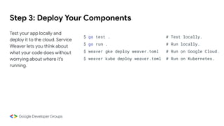 Step 3: Deploy Your Components
Test your app locally and
deploy it to the cloud. Service
Weaver lets you think about
what your code does without
worrying about where it's
running.
$ go test . # Test locally.
$ go run . # Run locally.
$ weaver gke deploy weaver.toml # Run on Google Cloud.
$ weaver kube deploy weaver.toml # Run on Kubernetes.
 