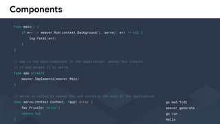 Components
func main() {
if err := weaver.Run(context.Background(), serve); err != nil {
log.Fatal(err)
}
}
// app is the main component of the application. weaver.Run creates
// it and passes it to serve.
type app struct{
weaver.Implements[weaver.Main]
}
// serve is called by weaver.Run and contains the body of the application.
func serve(context.Context, *app) error {
fmt.Println("Hello")
return nil
}
go mod tidy
weaver generate .
go run .
Hello
 