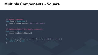 Multiple Components - Square
// Squarer component.
type Squarer interface {
Square(context.Context, int) (int, error)
}
// Implementation of the Squarer component.
type squarer struct {
weaver.Implements[Squarer]
}
func (s *squarer) Square(_ context.Context, n int) (int, error) {
return n * n, nil
}
 