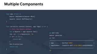 Multiple Components
type app struct {
weaver.Implements[weaver.Main]
squarer weaver.Ref[Squarer]
}
func serve(ctx context.Context, app *app) error {
// Call the Square method.
var s Squarer = app.squarer.Get()
res, err := s.Square(ctx, 5)
if err != nil {
return err
}
fmt.Println(res)
return nil
}
go mod tidy
weaver generate .
go run .
╭───────────────────────────────────────────────────╮
│ app : devfest-2023 │
│ deployment : fcbd2574-48f1-413e-8098-4342b3098b3b │
╰───────────────────────────────────────────────────╯
25
 