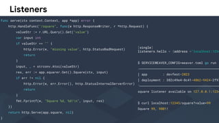 Listeners
func serve(ctx context.Context, app *app) error {
http.HandleFunc("/square", func(w http.ResponseWriter, r *http.Request) {
valueStr := r.URL.Query().Get("value")
var input int
if valueStr == "" {
http.Error(w, "missing value", http.StatusBadRequest)
return
}
input, _ = strconv.Atoi(valueStr)
res, err := app.squarer.Get().Square(ctx, input)
if err != nil {
http.Error(w, err.Error(), http.StatusInternalServerError)
return
}
fmt.Fprintf(w, "Square %d, %d!n", input, res)
})
return http.Serve(app.square, nil)
}
[single]
listeners.hello = {address ="localhost:1234
$ SERVICEWEAVER_CONFIG=weaver.toml go run .
╭──────────────────────────────────────────
│ app : devfest-2023
│ deployment : 382c49e4-8c41-4862-9424-2f97
╰──────────────────────────────────────────
square listener available on 127.0.0.1:1234
$ curl localhost:12345/square?value=99
Square 99, 9801!
 