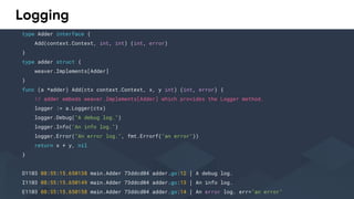 Logging
type Adder interface {
Add(context.Context, int, int) (int, error)
}
type adder struct {
weaver.Implements[Adder]
}
func (a *adder) Add(ctx context.Context, x, y int) (int, error) {
// adder embeds weaver.Implements[Adder] which provides the Logger method.
logger := a.Logger(ctx)
logger.Debug("A debug log.")
logger.Info("An info log.")
logger.Error("An error log.", fmt.Errorf("an error"))
return x + y, nil
}
D1103 08:55:15.650138 main.Adder 73ddcd04 adder.go:12 │ A debug log.
I1103 08:55:15.650149 main.Adder 73ddcd04 adder.go:13 │ An info log.
E1103 08:55:15.650158 main.Adder 73ddcd04 adder.go:14 │ An error log. err="an error"
 