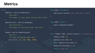 Metrics
var (
addCount = metrics.NewCounter(
"add_count",
"The number of times Adder.Add has been called",
)
addConcurrent = metrics.NewGauge(
"add_concurrent",
"The number of concurrent Adder.Add calls",
)
addSum = metrics.NewHistogram(
"add_sum",
"The sums returned by Adder.Add",
[]float64{1, 10, 100, 1000, 10000},
)
)
type Adder interface {
Add(context.Context, int, int) (int, error)
}
type adder struct {
weaver.Implements[Adder]
}
func (*adder) Add(_ context.Context, x, y int) (int, e
addCount.Add(1.0)
addConcurrent.Add(1.0)
defer addConcurrent.Sub(1.0)
addSum.Put(float64(x + y))
return x + y, nil
}
 