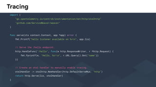 Tracing
import (
"go.opentelemetry.io/contrib/instrumentation/net/http/otelhttp"
"github.com/ServiceWeaver/weaver"
)
func serve(ctx context.Context, app *app) error {
fmt.Printf("hello listener available on %vn", app.lis)
// Serve the /hello endpoint.
http.HandleFunc("/hello", func(w http.ResponseWriter, r *http.Request) {
fmt.Fprintf(w, "Hello, %s!n", r.URL.Query().Get("name"))
})
// Create an otel handler to manually enable tracing.
otelHandler := otelhttp.NewHandler(http.DefaultServeMux, "http")
return http.Serve(lis, otelHandler)
}
 