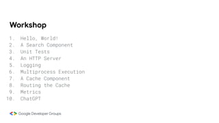 Workshop
1. Hello, World!
2. A Search Component
3. Unit Tests
4. An HTTP Server
5. Logging
6. Multiprocess Execution
7. A Cache Component
8. Routing the Cache
9. Metrics
10. ChatGPT
 