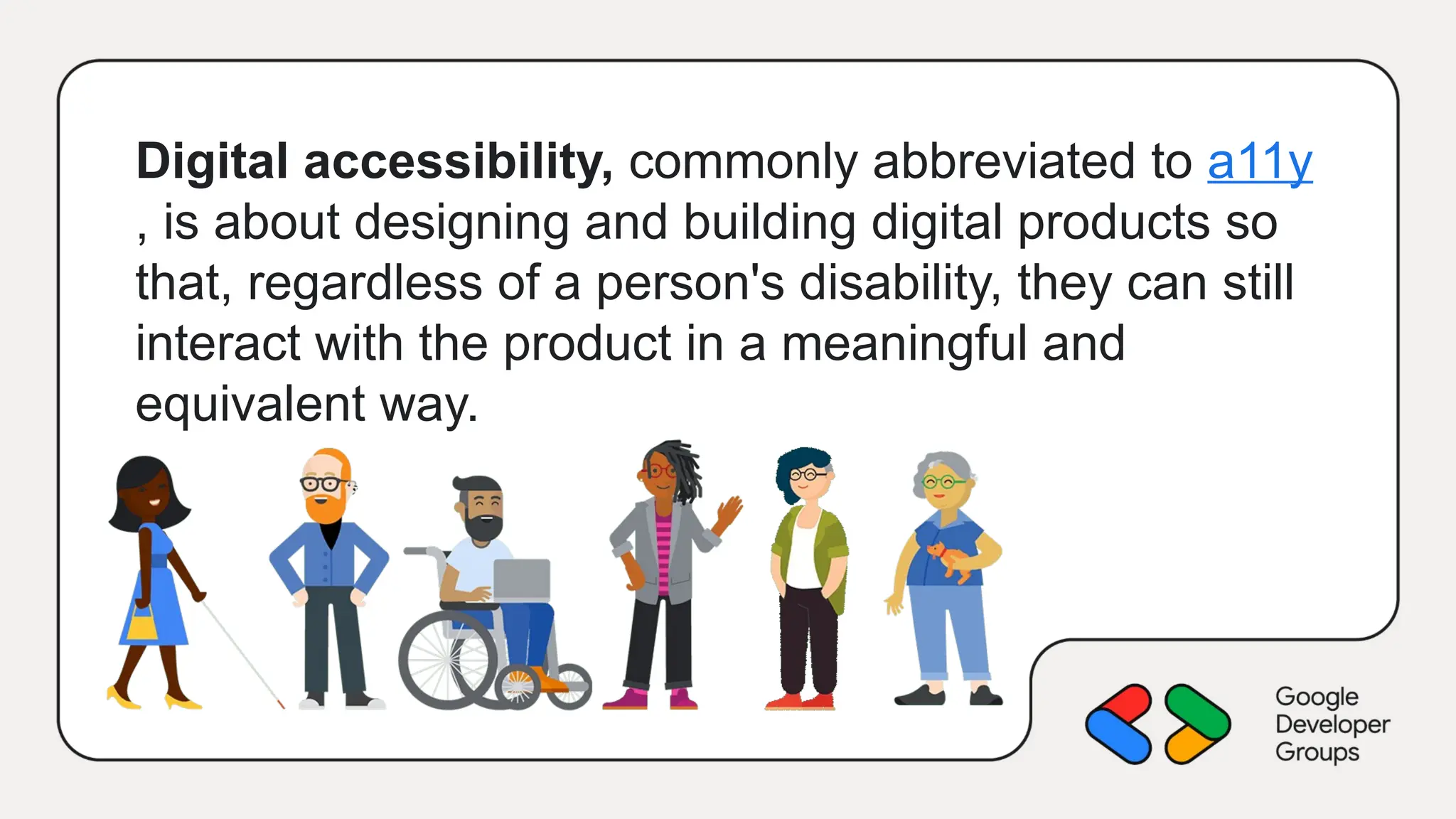 Digital accessibility, commonly abbreviated to a11y
, is about designing and building digital products so
that, regardless of a person's disability, they can still
interact with the product in a meaningful and
equivalent way.
 