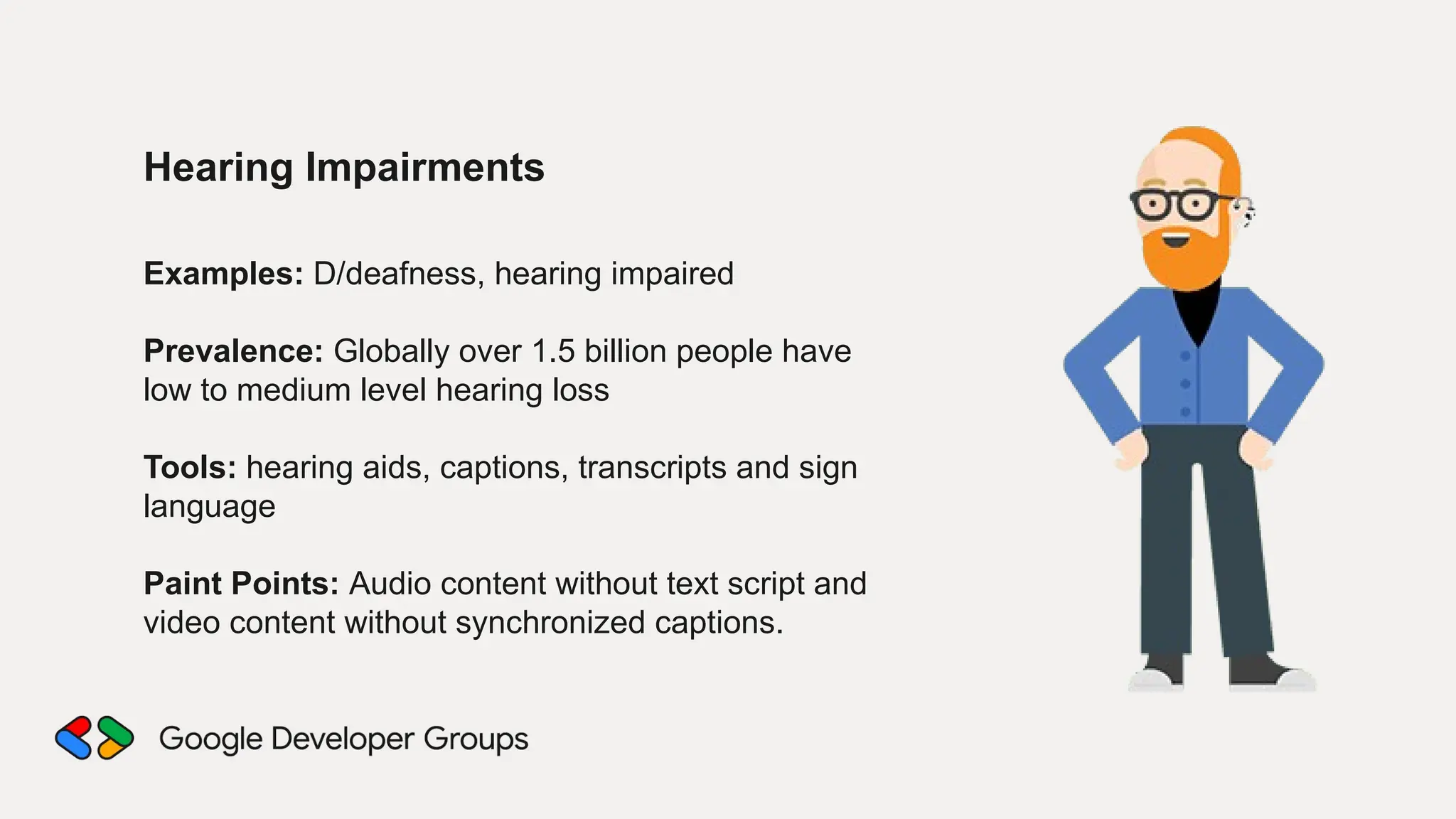 Hearing Impairments
Examples: D/deafness, hearing impaired
Prevalence: Globally over 1.5 billion people have
low to medium level hearing loss
Tools: hearing aids, captions, transcripts and sign
language
Paint Points: Audio content without text script and
video content without synchronized captions.
 