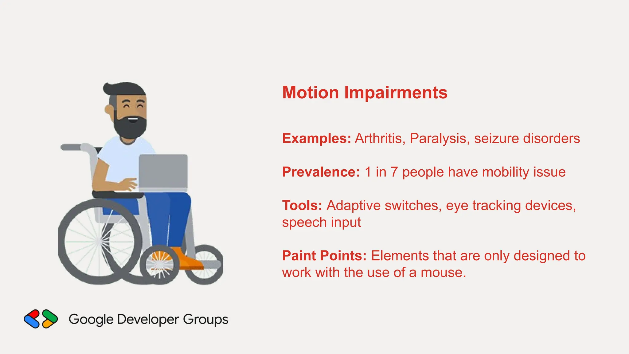 Motion Impairments
Examples: Arthritis, Paralysis, seizure disorders
Prevalence: 1 in 7 people have mobility issue
Tools: Adaptive switches, eye tracking devices,
speech input
Paint Points: Elements that are only designed to
work with the use of a mouse.
 