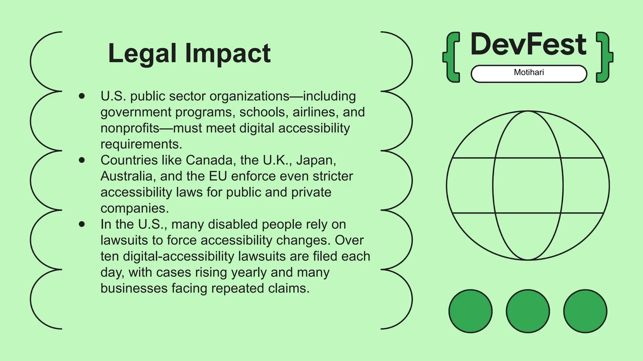 Motihari
● U.S. public sector organizations—including
government programs, schools, airlines, and
nonprofits—must meet digital accessibility
requirements.
● Countries like Canada, the U.K., Japan,
Australia, and the EU enforce even stricter
accessibility laws for public and private
companies.
● In the U.S., many disabled people rely on
lawsuits to force accessibility changes. Over
ten digital-accessibility lawsuits are filed each
day, with cases rising yearly and many
businesses facing repeated claims.
Legal Impact
 