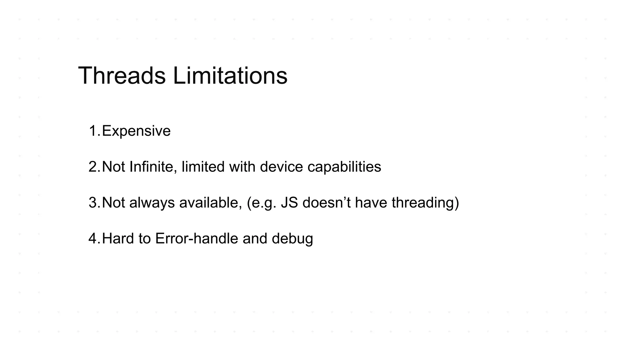1.Expensive
2.Not Infinite, limited with device capabilities
3.Not always available, (e.g. JS doesn’t have threading)
4.Hard to Error-handle and debug
Threads Limitations
 