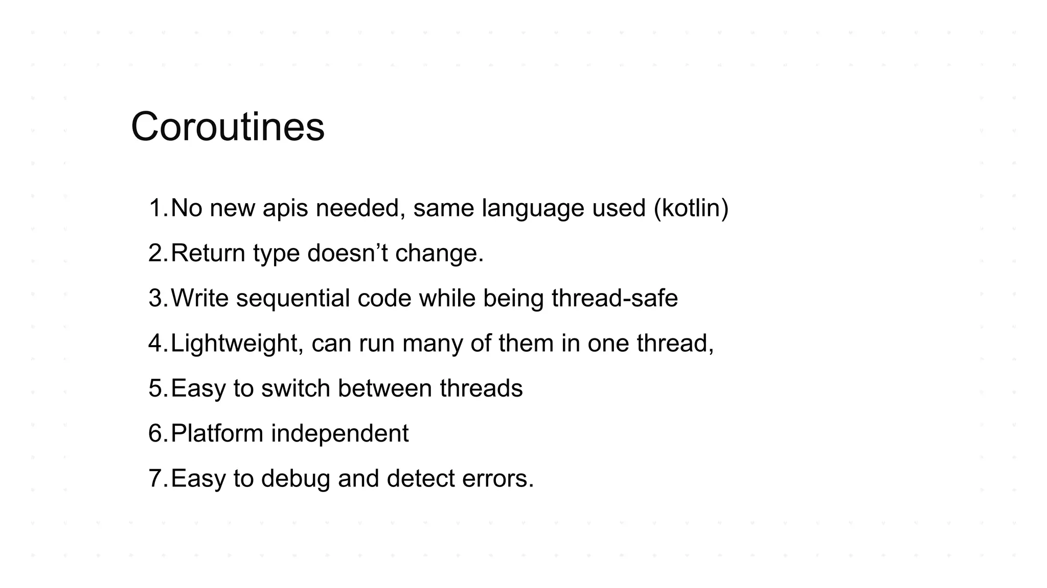 1.No new apis needed, same language used (kotlin)
2.Return type doesn’t change.
3.Write sequential code while being thread-safe
4.Lightweight, can run many of them in one thread,
5.Easy to switch between threads
6.Platform independent
7.Easy to debug and detect errors.
Coroutines
 