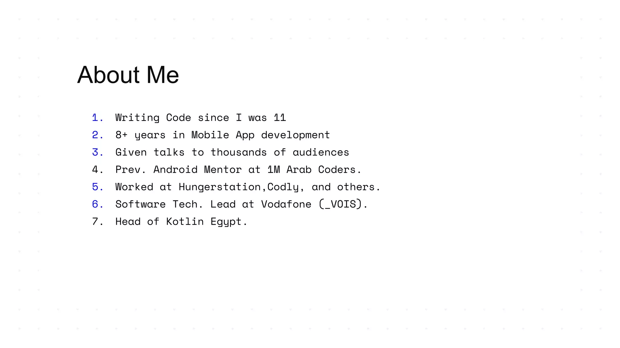 1. Writing Code since I was 11
2. 8+ years in Mobile App development
3. Given talks to thousands of audiences
4. Prev. Android Mentor at 1M Arab Coders.
5. Worked at Hungerstation,Codly, and others.
6. Software Tech. Lead at Vodafone (_VOIS).
7. Head of Kotlin Egypt.
About Me
 
