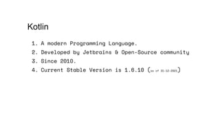 1. A modern Programming Language.
2. Developed by Jetbrains & Open-Source community
3. Since 2010.
4. Current Stable Version is 1.6.10 (as of 31-12-2021)
Kotlin
 