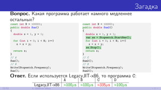 Загадка
Вопрос. Какая программа работает намного медленнее
остальных?
const int N = 100001;
public double Sum()
{
double x = 1, y = 1;
for (int i = 0; i < N; i++)
x = x + y;
return x;
}
// A
Sum();
// B
Write(Stopwatch.Frequency);
Sum();
const int N = 100001;
public double Sum2()
{
double x = 1, y = 1;
var sw = Stopwatch.StartNew();
for (int i = 0; i < N; i++)
x = x + y;
sw.Stop();
return x;
}
// C
Sum2();
// D
Write(Stopwatch.Frequency);
Sum2();
Ответ. Если используется LegacyJIT-x86, то программа C:
A B C D
LegacyJIT-x86 ≈100µs ≈100µs ≈335µs ≈100µs
22/52 5. Observer eﬀect
 