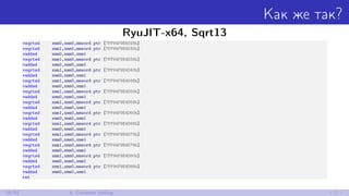 Как же так?
RyuJIT-x64, Sqrt13
vsqrtsd xmm0,xmm0,mmword ptr [7FF94F9E4D28h]
vsqrtsd xmm1,xmm0,mmword ptr [7FF94F9E4D30h]
vaddsd xmm0,xmm0,xmm1
vsqrtsd xmm1,xmm0,mmword ptr [7FF94F9E4D38h]
vaddsd xmm0,xmm0,xmm1
vsqrtsd xmm1,xmm0,mmword ptr [7FF94F9E4D40h]
vaddsd xmm0,xmm0,xmm1
vsqrtsd xmm1,xmm0,mmword ptr [7FF94F9E4D48h]
vaddsd xmm0,xmm0,xmm1
vsqrtsd xmm1,xmm0,mmword ptr [7FF94F9E4D50h]
vaddsd xmm0,xmm0,xmm1
vsqrtsd xmm1,xmm0,mmword ptr [7FF94F9E4D58h]
vaddsd xmm0,xmm0,xmm1
vsqrtsd xmm1,xmm0,mmword ptr [7FF94F9E4D60h]
vaddsd xmm0,xmm0,xmm1
vsqrtsd xmm1,xmm0,mmword ptr [7FF94F9E4D68h]
vaddsd xmm0,xmm0,xmm1
vsqrtsd xmm1,xmm0,mmword ptr [7FF94F9E4D70h]
vaddsd xmm0,xmm0,xmm1
vsqrtsd xmm1,xmm0,mmword ptr [7FF94F9E4D78h]
vaddsd xmm0,xmm0,xmm1
vsqrtsd xmm1,xmm0,mmword ptr [7FF94F9E4D80h]
vaddsd xmm0,xmm0,xmm1
vsqrtsd xmm1,xmm0,mmword ptr [7FF94F9E4D88h]
vaddsd xmm0,xmm0,xmm1
ret
26/52 6. Constant folding
 