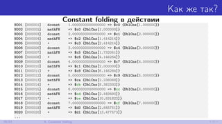 Как же так?
Constant folding в действии
N001 [000001] dconst 1.0000000000000000 => $c0 {DblCns[1.000000]}
N002 [000002] mathFN => $c0 {DblCns[1.000000]}
N003 [000003] dconst 2.0000000000000000 => $c1 {DblCns[2.000000]}
N004 [000004] mathFN => $c2 {DblCns[1.414214]}
N005 [000005] + => $c3 {DblCns[2.414214]}
N006 [000006] dconst 3.0000000000000000 => $c4 {DblCns[3.000000]}
N007 [000007] mathFN => $c5 {DblCns[1.732051]}
N008 [000008] + => $c6 {DblCns[4.146264]}
N009 [000009] dconst 4.0000000000000000 => $c7 {DblCns[4.000000]}
N010 [000010] mathFN => $c1 {DblCns[2.000000]}
N011 [000011] + => $c8 {DblCns[6.146264]}
N012 [000012] dconst 5.0000000000000000 => $c9 {DblCns[5.000000]}
N013 [000013] mathFN => $ca {DblCns[2.236068]}
N014 [000014] + => $cb {DblCns[8.382332]}
N015 [000015] dconst 6.0000000000000000 => $cc {DblCns[6.000000]}
N016 [000016] mathFN => $cd {DblCns[2.449490]}
N017 [000017] + => $ce {DblCns[10.831822]}
N018 [000018] dconst 7.0000000000000000 => $cf {DblCns[7.000000]}
N019 [000019] mathFN => $d0 {DblCns[2.645751]}
N020 [000020] + => $d1 {DblCns[13.477573]}
...
29/52 6. Constant folding
 