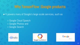 22
Why TensorFlow :Google products
● It powers many of Google’s large-scale services, such as
○ Google Cloud Speech
○ Google Photos and
○ Google Search
 