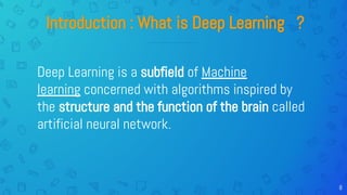 8
Introduction : What is Deep Learning ?
Deep Learning is a subfield of Machine
learning concerned with algorithms inspired by
the structure and the function of the brain called
artificial neural network.
 