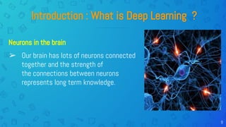 9
Introduction : What is Deep Learning ?
➢ Our brain has lots of neurons connected
together and the strength of
the connections between neurons
represents long term knowledge.
Neurons in the brain
 