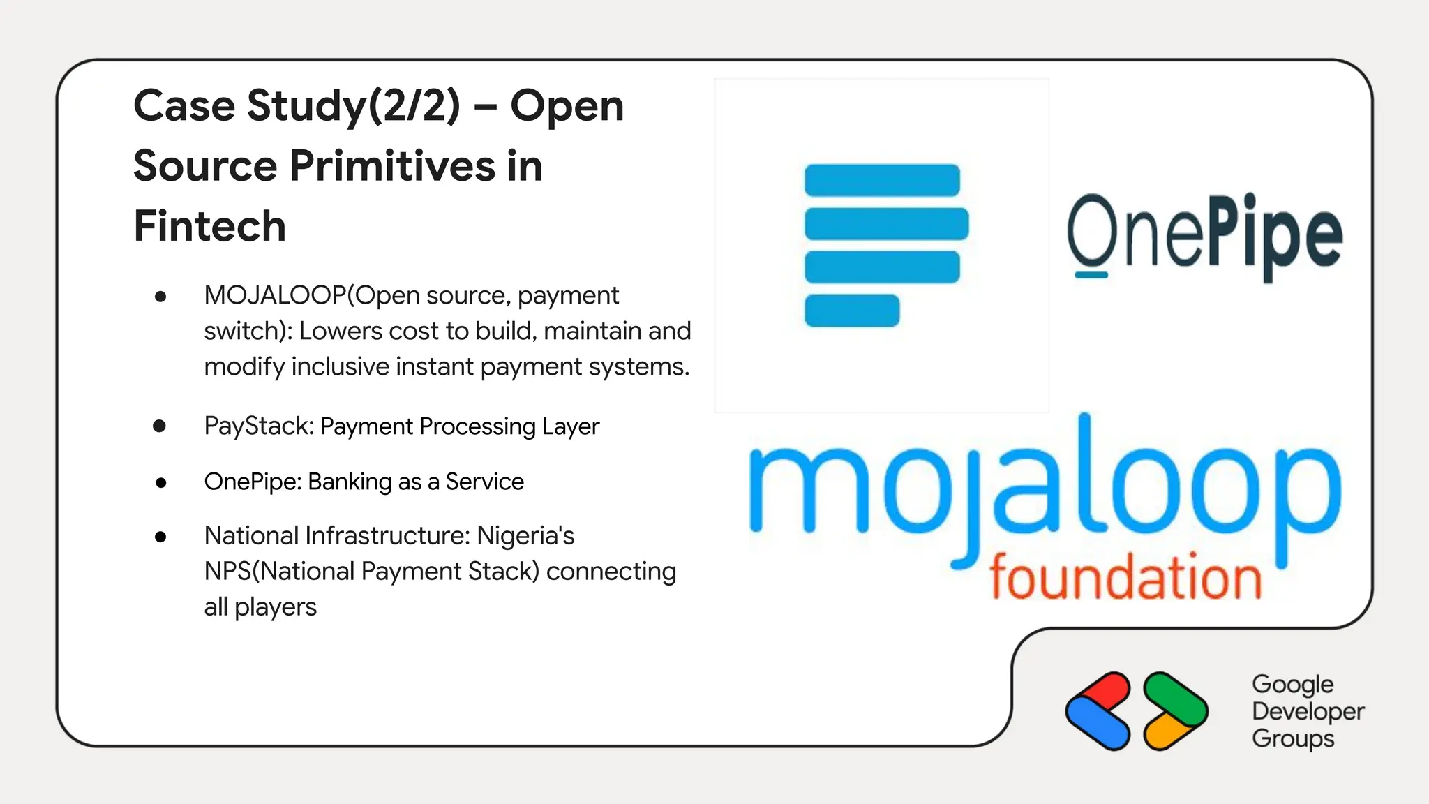 Case Study(2/2) – Open
Source Primitives in
Fintech
● MOJALOOP(Open source, payment
switch): Lowers cost to build, maintain and
modify inclusive instant payment systems.
● PayStack: Payment Processing Layer
● OnePipe: Banking as a Service
● National Infrastructure: Nigeria's
NPS(National Payment Stack) connecting
all players
 