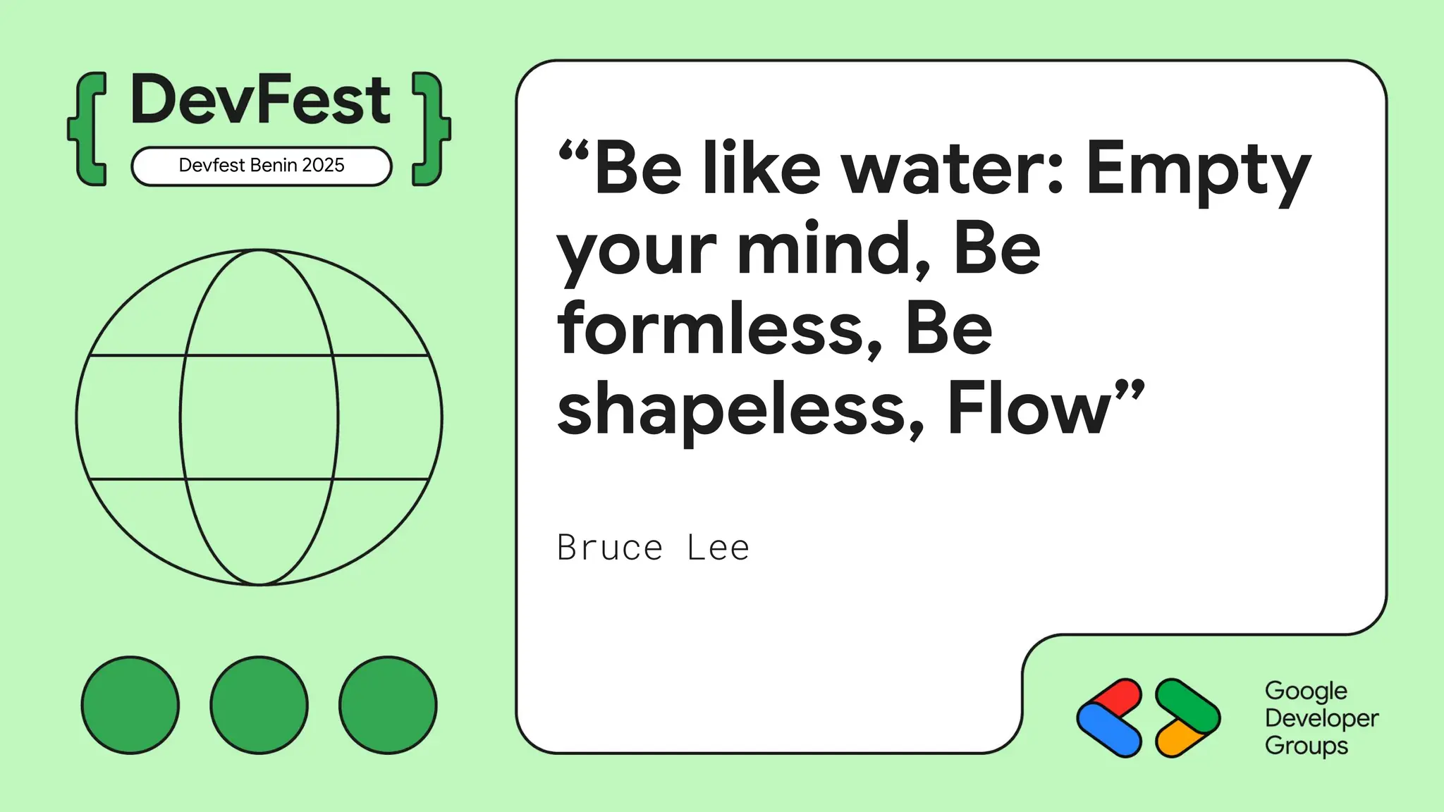 “Be like water: Empty
your mind, Be
formless, Be
shapeless, Flow”
Bruce Lee
Devfest Benin 2025
 