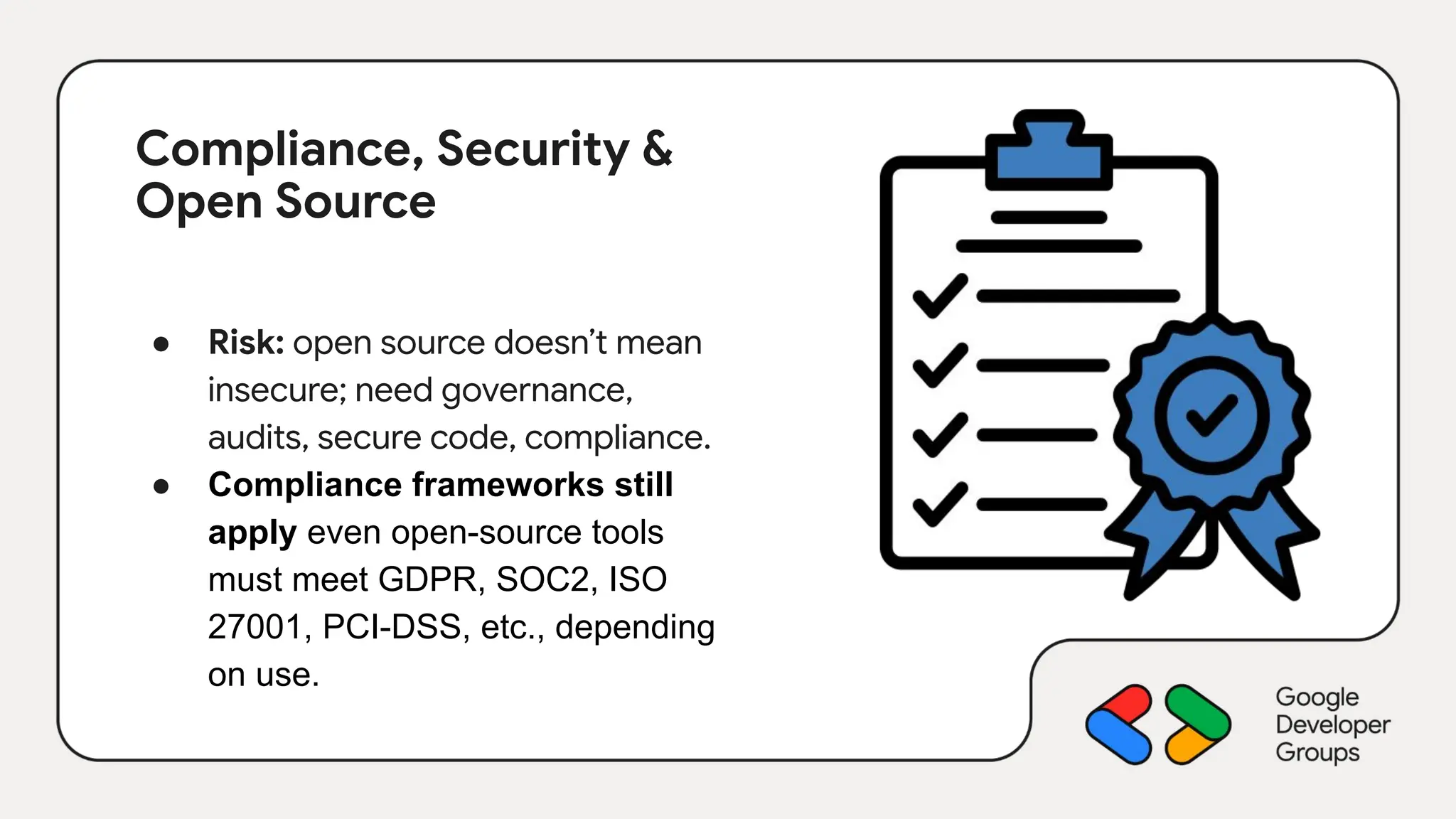 Compliance, Security &
Open Source
● Risk: open source doesn’t mean
insecure; need governance,
audits, secure code, compliance.
● Compliance frameworks still
apply even open-source tools
must meet GDPR, SOC2, ISO
27001, PCI-DSS, etc., depending
on use.
 