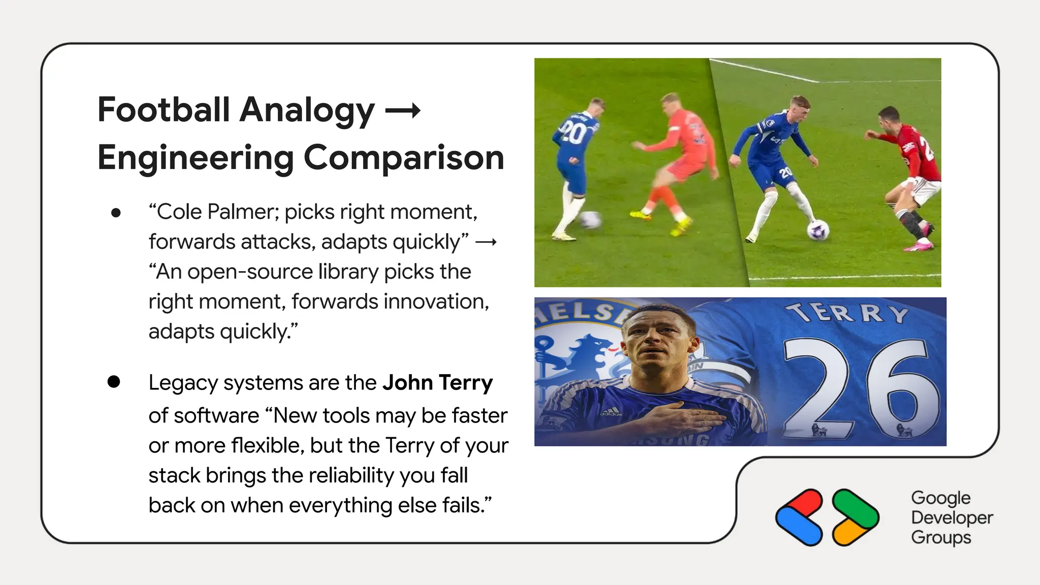 Football Analogy →
Engineering Comparison
● “Cole Palmer; picks right moment,
forwards attacks, adapts quickly” →
“An open-source library picks the
right moment, forwards innovation,
adapts quickly.”
● Legacy systems are the John Terry
of software “New tools may be faster
or more flexible, but the Terry of your
stack brings the reliability you fall
back on when everything else fails.”
 