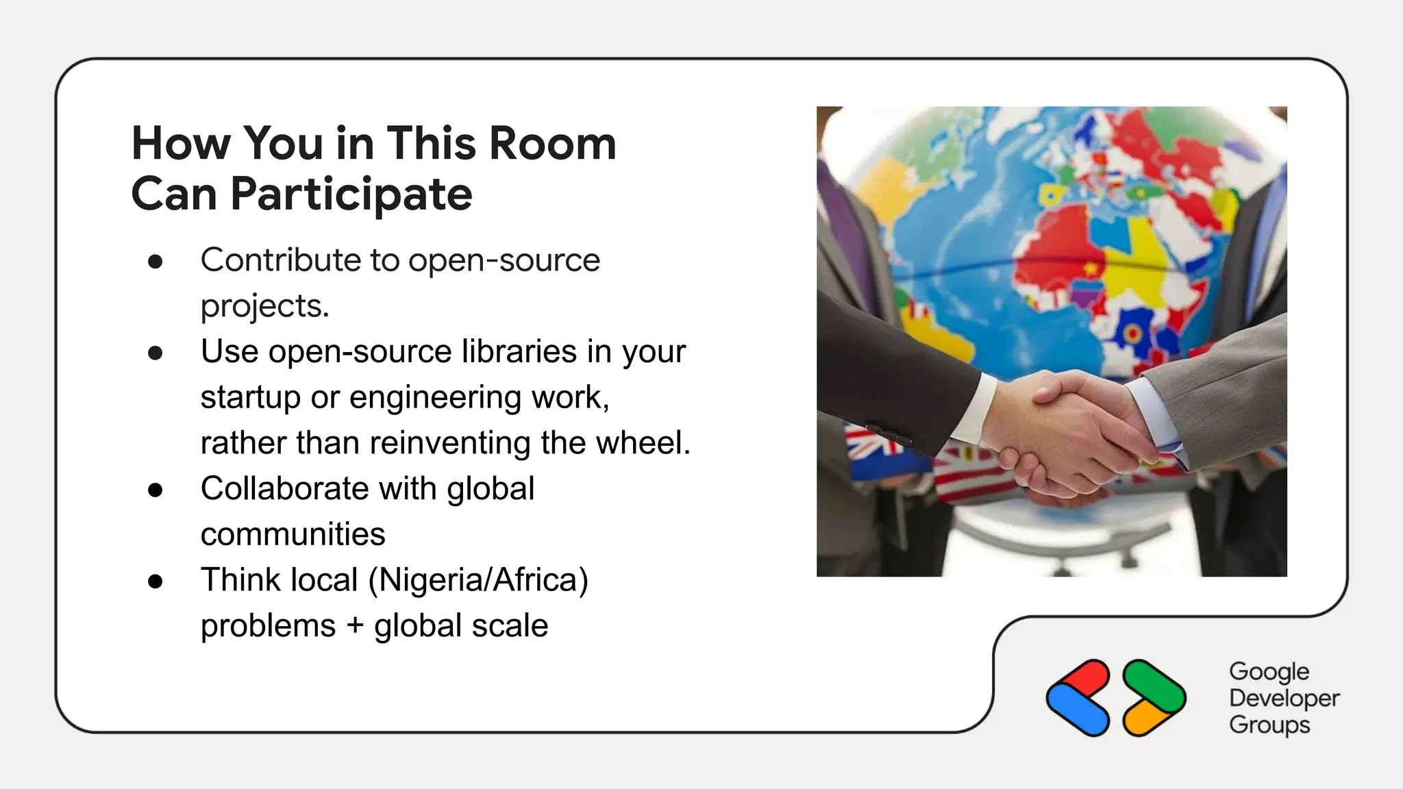 How You in This Room
Can Participate
● Contribute to open-source
projects.
● Use open-source libraries in your
startup or engineering work,
rather than reinventing the wheel.
● Collaborate with global
communities
● Think local (Nigeria/Africa)
problems + global scale
 