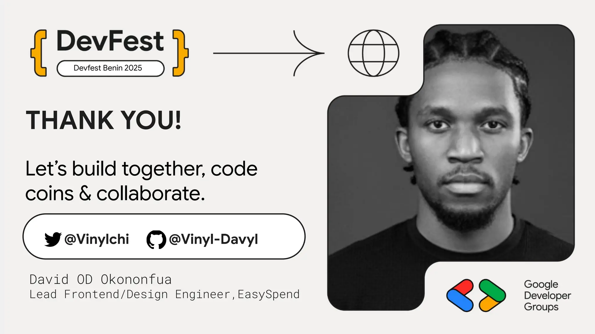Devfest Benin 2025
David OD Okononfua
Lead Frontend/Design Engineer,EasySpend
THANK YOU!
Let’s build together, code
coins & collaborate.
@Vinylchi @Vinyl-Davyl
 