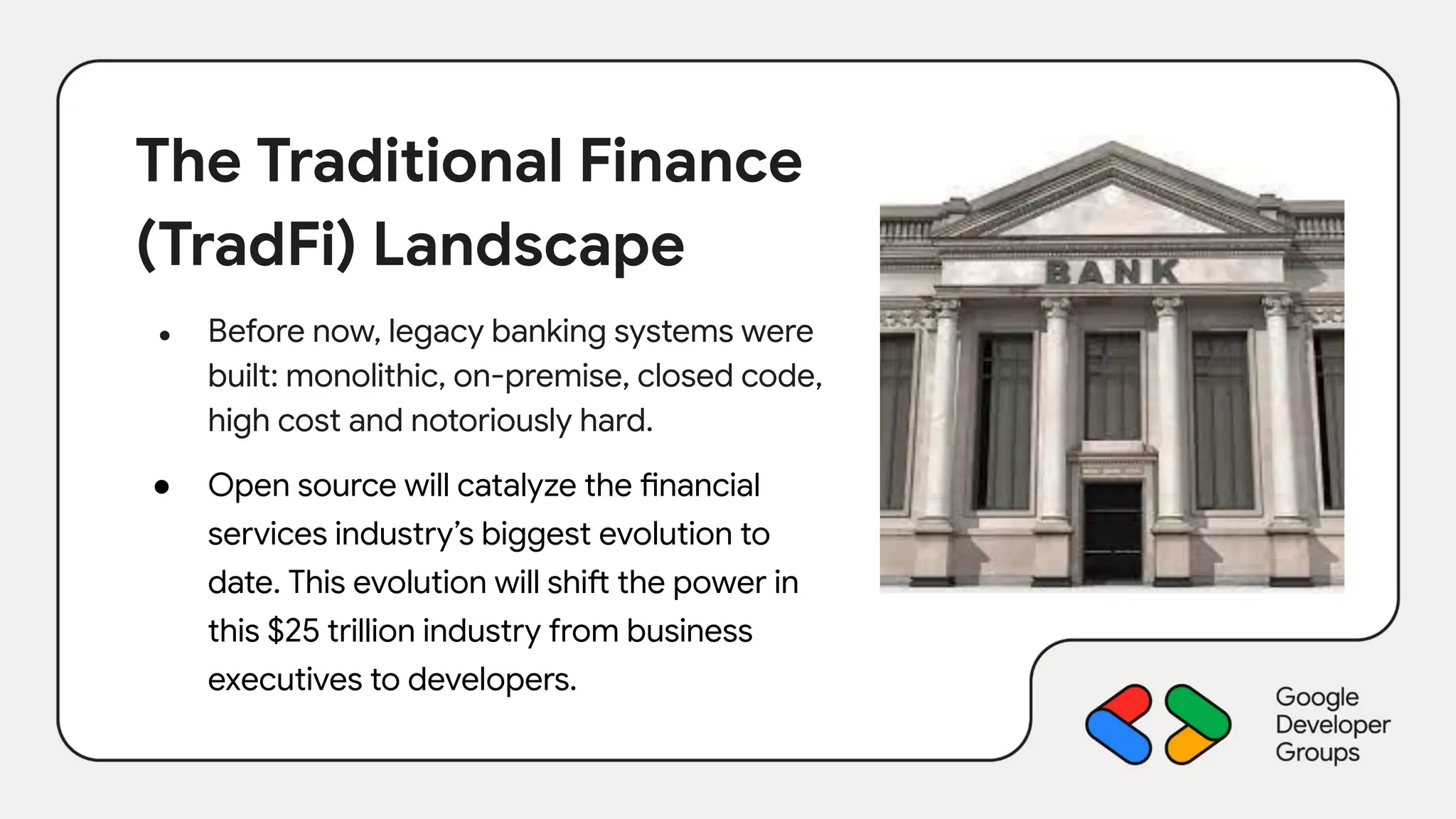 The Traditional Finance
(TradFi) Landscape
● Before now, legacy banking systems were
built: monolithic, on-premise, closed code,
high cost and notoriously hard.
● Open source will catalyze the financial
services industry’s biggest evolution to
date. This evolution will shift the power in
this $25 trillion industry from business
executives to developers.
 