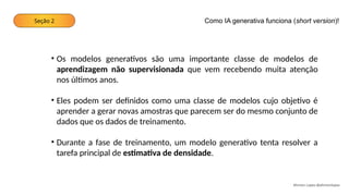 Seção 2
Ahirton Lopes @ahirtonlopes
• Os modelos generativos são uma importante classe de modelos de
aprendizagem não supervisionada que vem recebendo muita atenção
nos últimos anos.
• Eles podem ser definidos como uma classe de modelos cujo objetivo é
aprender a gerar novas amostras que parecem ser do mesmo conjunto de
dados que os dados de treinamento.
• Durante a fase de treinamento, um modelo generativo tenta resolver a
tarefa principal de estimativa de densidade.
Como IA generativa funciona (short version)!
 