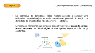 Seção 2
Ahirton Lopes @ahirtonlopes
• Na estimativa de densidade, nosso modelo aprende a construir uma
estimativa — pmodel(x) — o mais semelhante possível à função de
densidade de probabilidade não observável — pdata(x).
• É importante mencionar que o modelo generativo deve ser capaz de compor
novas amostras da distribuição, e não apenas copiar e colar as já
existentes.
Como IA generativa funciona (short version)!
 