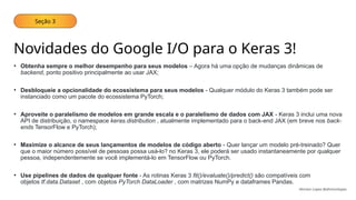 Seção 3
Novidades do Google I/O para o Keras 3!
• Obtenha sempre o melhor desempenho para seus modelos – Agora há uma opção de mudanças dinâmicas de
backend, ponto positivo principalmente ao usar JAX;
• Desbloqueie a opcionalidade do ecossistema para seus modelos - Qualquer módulo do Keras 3 também pode ser
instanciado como um pacote do ecossistema PyTorch;
• Aproveite o paralelismo de modelos em grande escala e o paralelismo de dados com JAX - Keras 3 inclui uma nova
API de distribuição, o namespace keras.distribution , atualmente implementado para o back-end JAX (em breve nos back-
ends TensorFlow e PyTorch);
• Maximize o alcance de seus lançamentos de modelos de código aberto - Quer lançar um modelo pré-treinado? Quer
que o maior número possível de pessoas possa usá-lo? no Keras 3, ele poderá ser usado instantaneamente por qualquer
pessoa, independentemente se você implementá-lo em TensorFlow ou PyTorch.
• Use pipelines de dados de qualquer fonte - As rotinas Keras 3 fit()/evaluate()/predict() são compatíveis com
objetos tf.data.Dataset , com objetos PyTorch DataLoader , com matrizes NumPy e dataframes Pandas.
Ahirton Lopes @ahirtonlopes
 