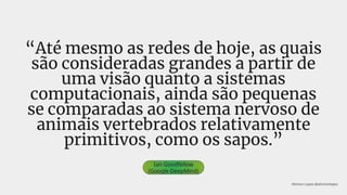 “Até mesmo as redes de hoje, as quais
são consideradas grandes a partir de
uma visão quanto a sistemas
computacionais, ainda são pequenas
se comparadas ao sistema nervoso de
animais vertebrados relativamente
primitivos, como os sapos.”
Ian Goodfellow
(Google DeepMind)
Ahirton Lopes @ahirtonlopes
 