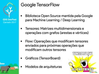 GDG DevFest
Cerrado 2017
Google TensorFlow
• Biblioteca Open Source mantida pela Google
para Machine Learning / Deep Learning
• Tensores: Matrizes multidimensionais e
operações com grafos (arestas e vértices)
• Flow: Operações que modificam tensores
enviados para próximas operações que
modificam outros tensores
• Gráficos (TensorBoard)
• Modelos de arquiteturas
 