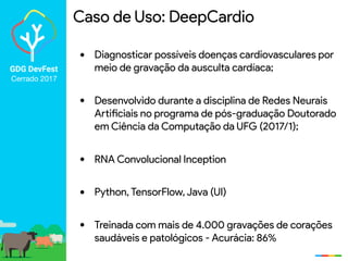 GDG DevFest
Cerrado 2017
Caso de Uso: DeepCardio
• Diagnosticar possíveis doenças cardiovasculares por
meio de gravação da ausculta cardíaca;
• Desenvolvido durante a disciplina de Redes Neurais
Artificiais no programa de pós-graduação Doutorado
em Ciência da Computação da UFG (2017/1);
• RNA Convolucional Inception
• Python, TensorFlow, Java (UI)
• Treinada com mais de 4.000 gravações de corações
saudáveis e patológicos - Acurácia: 86%
 
