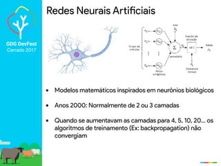 GDG DevFest
Cerrado 2017
Redes Neurais Artificiais
• Modelos matemáticos inspirados em neurônios biológicos
• Anos 2000: Normalmente de 2 ou 3 camadas
• Quando se aumentavam as camadas para 4, 5, 10, 20… os
algoritmos de treinamento (Ex: backpropagation) não
convergiam
 