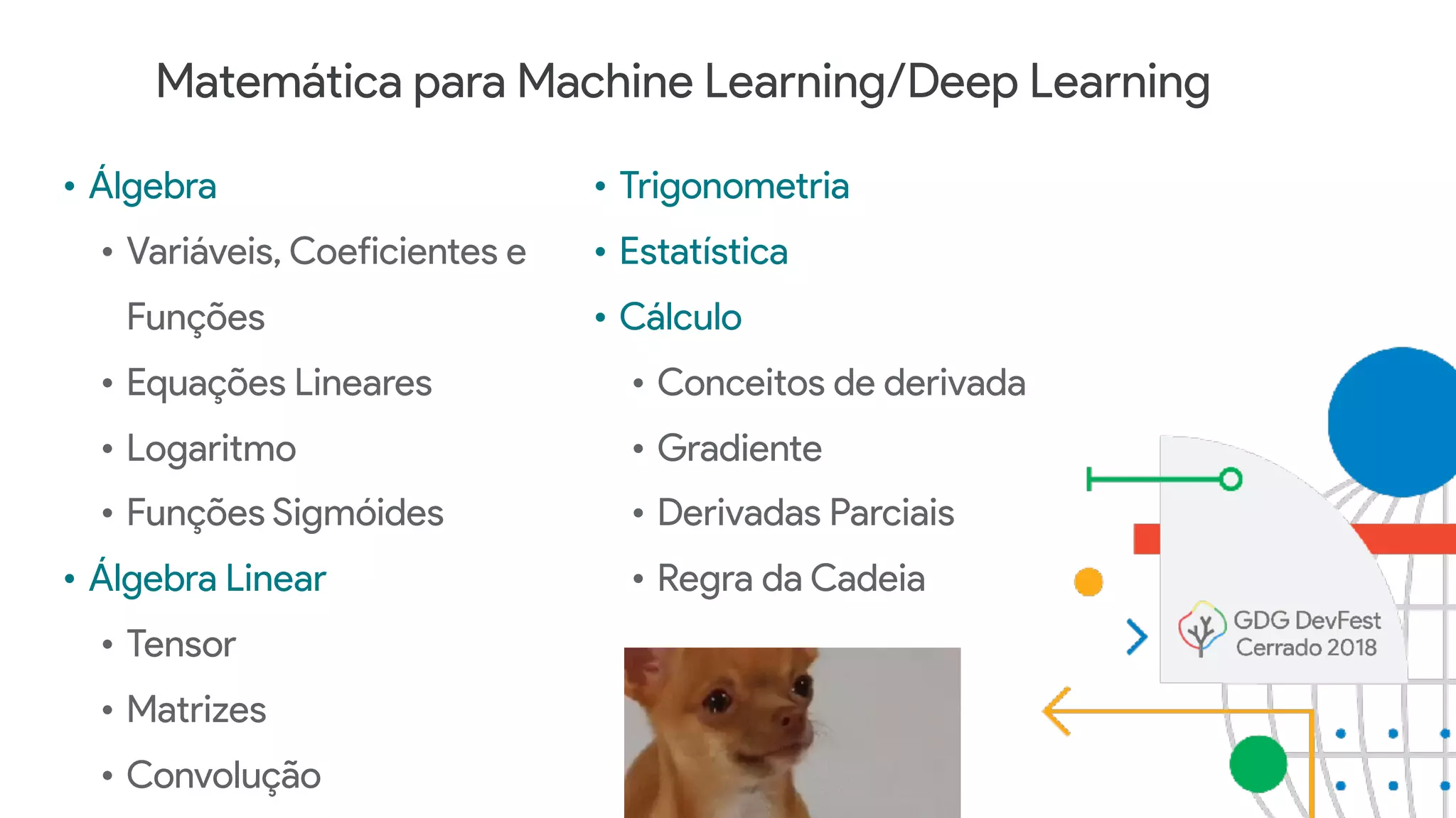 Matemática para Machine Learning/Deep Learning
• Álgebra
• Variáveis, Coeficientes e
Funções
• Equações Lineares
• Logaritmo
• Funções Sigmóides
• Álgebra Linear
• Tensor
• Matrizes
• Convolução
• Trigonometria
• Estatística
• Cálculo
• Conceitos de derivada
• Gradiente
• Derivadas Parciais
• Regra da Cadeia
 