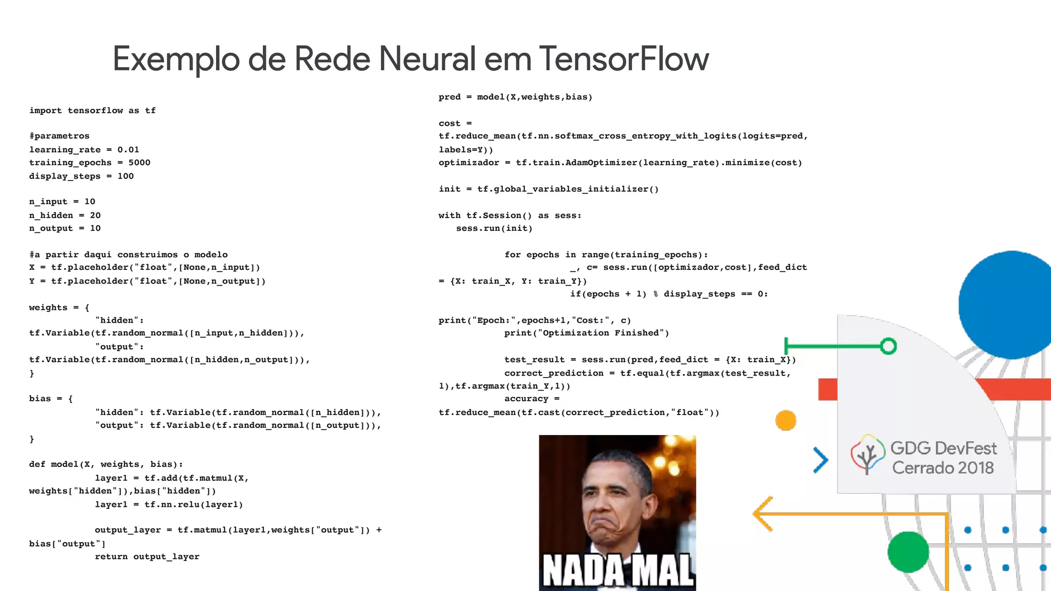 Exemplo de Rede Neural em TensorFlow
import tensorflow as tf
#parametros
learning_rate = 0.01
training_epochs = 5000
display_steps = 100
n_input = 10
n_hidden = 20
n_output = 10
#a partir daqui construimos o modelo
X = tf.placeholder("float",[None,n_input])
Y = tf.placeholder("float",[None,n_output])
weights = {
"hidden":
tf.Variable(tf.random_normal([n_input,n_hidden])),
"output":
tf.Variable(tf.random_normal([n_hidden,n_output])),
}
bias = {
"hidden": tf.Variable(tf.random_normal([n_hidden])),
"output": tf.Variable(tf.random_normal([n_output])),
}
def model(X, weights, bias):
layer1 = tf.add(tf.matmul(X,
weights["hidden"]),bias["hidden"])
layer1 = tf.nn.relu(layer1)
output_layer = tf.matmul(layer1,weights["output"]) +
bias["output"]
return output_layer
pred = model(X,weights,bias)
cost =
tf.reduce_mean(tf.nn.softmax_cross_entropy_with_logits(logits=pred,
labels=Y))
optimizador = tf.train.AdamOptimizer(learning_rate).minimize(cost)
init = tf.global_variables_initializer()
with tf.Session() as sess:
sess.run(init)
for epochs in range(training_epochs):
_, c= sess.run([optimizador,cost],feed_dict
= {X: train_X, Y: train_Y})
if(epochs + 1) % display_steps == 0:
print("Epoch:",epochs+1,"Cost:", c)
print("Optimization Finished")
test_result = sess.run(pred,feed_dict = {X: train_X})
correct_prediction = tf.equal(tf.argmax(test_result,
1),tf.argmax(train_Y,1))
accuracy =
tf.reduce_mean(tf.cast(correct_prediction,"float"))
 