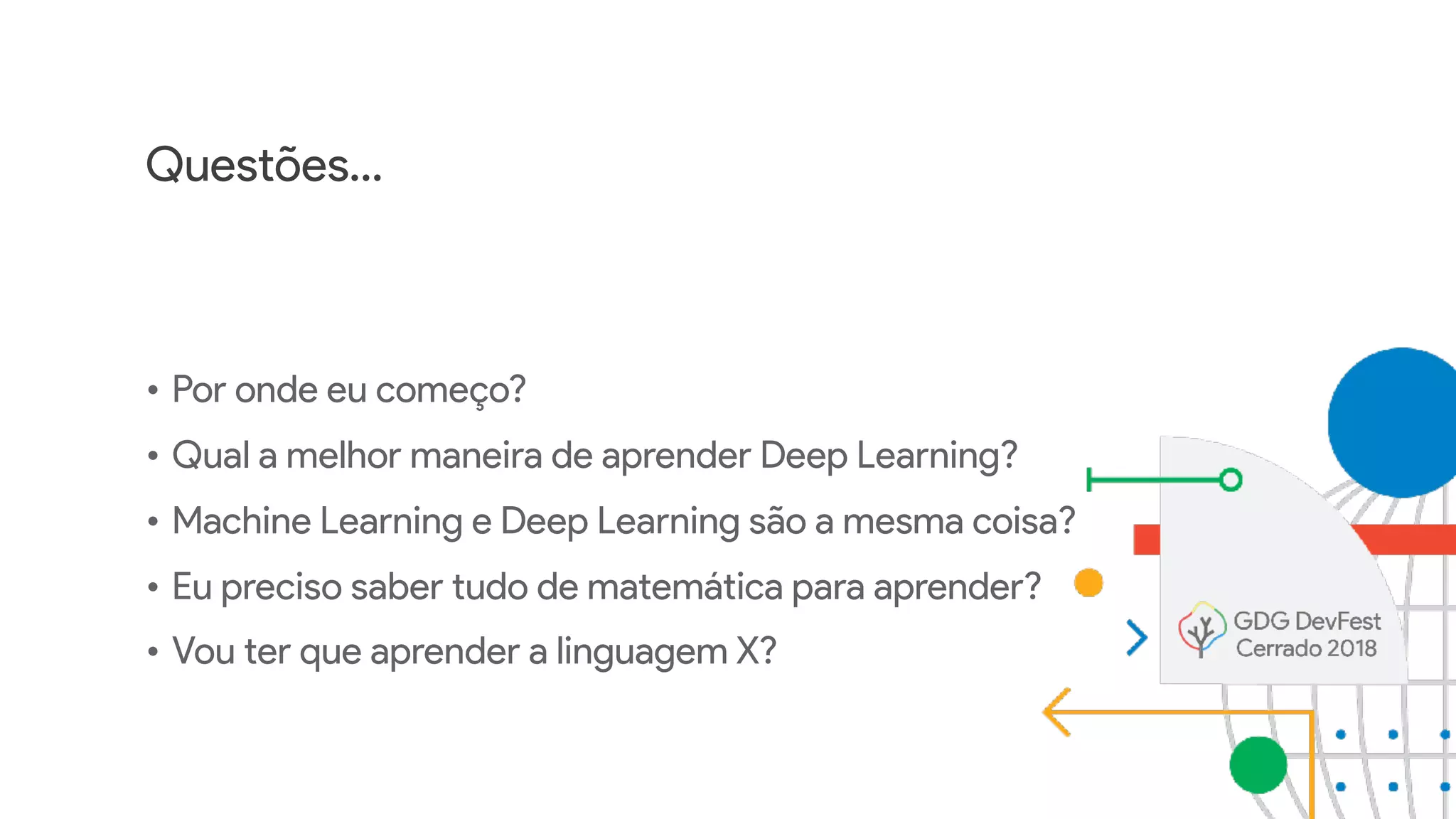 Questões…
• Por onde eu começo?
• Qual a melhor maneira de aprender Deep Learning?
• Machine Learning e Deep Learning são a mesma coisa?
• Eu preciso saber tudo de matemática para aprender?
• Vou ter que aprender a linguagem X?
 