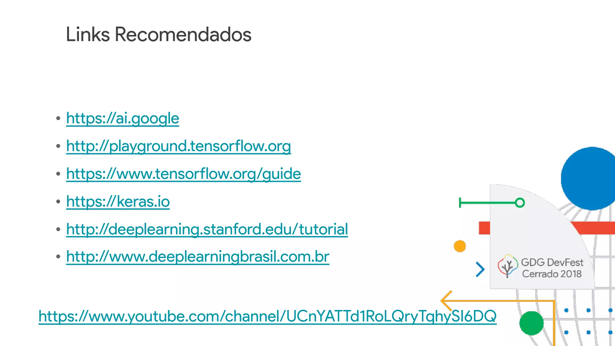 Links Recomendados
• https://ai.google
• http://playground.tensorflow.org
• https://www.tensorflow.org/guide
• https://keras.io
• http://deeplearning.stanford.edu/tutorial
• http://www.deeplearningbrasil.com.br
https://www.youtube.com/channel/UCnYATTd1RoLQryTqhySI6DQ
 