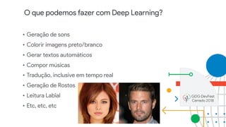 O que podemos fazer com Deep Learning?
• Geração de sons
• Colorir imagens preto/branco
• Gerar textos automáticos
• Compor músicas
• Tradução, inclusive em tempo real
• Geração de Rostos
• Leitura Labial
• Etc, etc, etc
 