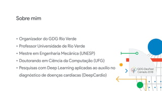 Sobre mim
• Organizador do GDG Rio Verde
• Professor Universidade de Rio Verde
• Mestre em Engenharia Mecânica (UNESP)
• Doutorando em Ciência da Computação (UFG)
• Pesquisas com Deep Learning aplicadas ao auxílio no
diagnóstico de doenças cardíacas (DeepCardio)
 