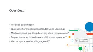 Questões…
• Por onde eu começo?
• Qual a melhor maneira de aprender Deep Learning?
• Machine Learning e Deep Learning são a mesma coisa?
• Eu preciso saber tudo de matemática para aprender?
• Vou ter que aprender a linguagem X?
 