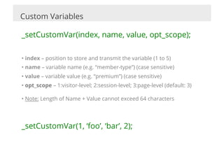 Custom Variables

_setCustomVar(index, name, value, opt_scope);

•  index – position to store and transmit the variable (1 to 5)
•  name – variable name (e.g. “member-type”) (case sensitive)
•  value – variable value (e.g. “premium”) (case sensitive)
•  opt_scope – 1:visitor-level; 2:session-level; 3:page-level (default: 3)

•  Note: Length of Name + Value cannot exceed 64 characters




_setCustomVar(1, ‘foo’, ‘bar’, 2);
 