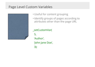 Page Level Custom Variables

              • Useful for content grouping
              • Identify groups of pages according to
                attributes other than the page URL


              _setCustomVar(
               5,
               ‘Author’,
               ‘John Jane Doe’,
               3);
 
