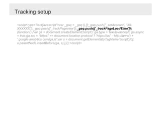 Tracking setup

<script type="text/javascript">var _gaq = _gaq || [];_gaq.push(['_setAccount', 'UA-
XXXXXX']);_gaq.push(['_trackPageview']);_gaq.push(['_trackPageLoadTime']);
(function() {var ga = document.createElement('script'); ga.type = 'text/javascript'; ga.async
= true;ga.src = ('https:' == document.location.protocol ? 'https://ssl' : 'http://www') +
'.google-analytics.com/ga.js';var s = document.getElementsByTagName('script')[0];
s.parentNode.insertBefore(ga, s);})();</script>
 