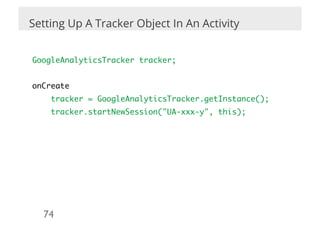 Setting Up A Tracker Object In An Activity

	
GoogleAnalyticsTracker tracker;	
	
onCreate	
      tracker = GoogleAnalyticsTracker.getInstance();	
      tracker.startNewSession("UA-xxx-y", this);	
	




    74	

 
