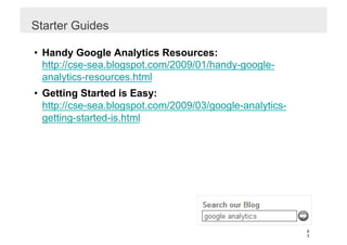 Starter Guides

•  Handy Google Analytics Resources:
   http://cse-sea.blogspot.com/2009/01/handy-google-
   analytics-resources.html
•  Getting Started is Easy:
   http://cse-sea.blogspot.com/2009/03/google-analytics-
   getting-started-is.html




                                                           9
                                                           3
 