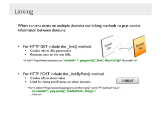 Linking

 When content exists on multiple domains use linking methods to pass cookie
 information between domains:	

 	


 •  For HTTP GET include the _link() method.	

                                                  _link()
         •      Cookie info in URL parameters	

         •      Redirects user to the new URL	

       	

<a href=“http://www.example.com” onclick= “_gaq.push([‘_link’, this.href]);”>Example</a>	





 •  For HTTP POST include the _linkByPost() method.	

         •      Cookie info in action value	

         •      Used for forms and iFrames on other domains	

                                    SUBMIT

              	

<form action="http://www.shoppingcart.com/form.php" name="f" method="post”	

              	

 onsubmit=”_gaq.push([‘_linkByPost’, this]);">	

              	

 . . . </form>	

 